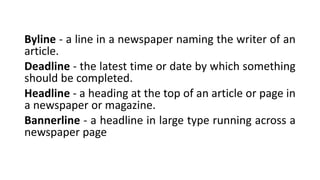 Byline - a line in a newspaper naming the writer of an
article.
Deadline - the latest time or date by which something
should be completed.
Headline - a heading at the top of an article or page in
a newspaper or magazine.
Bannerline - a headline in large type running across a
newspaper page
 