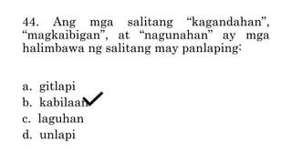44. Ang mga salitang “kagandahan”,
“magkaibigan”, at “nagunahan” ay mga
halimbawa ng salitang may panlaping:
a. gitlapi
b. kabilaan
c. laguhan
d. unlapi
 