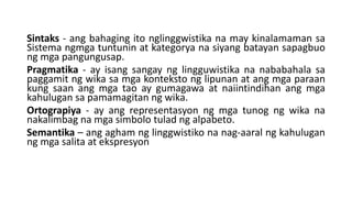 Sintaks - ang bahaging ito nglinggwistika na may kinalamaman sa
Sistema ngmga tuntunin at kategorya na siyang batayan sapagbuo
ng mga pangungusap.
Pragmatika - ay isang sangay ng lingguwistika na nababahala sa
paggamit ng wika sa mga konteksto ng lipunan at ang mga paraan
kung saan ang mga tao ay gumagawa at naiintindihan ang mga
kahulugan sa pamamagitan ng wika.
Ortograpiya - ay ang representasyon ng mga tunog ng wika na
nakalimbag na mga simbolo tulad ng alpabeto.
Semantika – ang agham ng linggwistiko na nag-aaral ng kahulugan
ng mga salita at ekspresyon
 