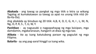 Abakada - ang tawag sa pangkat ng mga titik o letra sa wikang
Tagalog at kumakatawan sa tawag sa apat na unang titik nitó (A-
Ba-Ka-Da).
Ang abakáda ay binubuo ng 20 titik: A,B, K, D, E, G, H, I , L, M, N,
Ng, O, P, R, S , T, U, W, Y.
Panitikan - ay nagsasabi o nagpapahayag ng mga kaisipan, mga
damdamin, mgakaranasan, hangarin at diwa ng mga tao.
Alibata - ito ay isang katutubong paraan ng pagsulat ng mga
Filipino.
Balarila - ay ang pag-aaral hinggil sa isang wika.
 