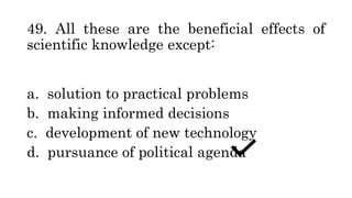 49. All these are the beneficial effects of
scientific knowledge except:
a. solution to practical problems
b. making informed decisions
c. development of new technology
d. pursuance of political agenda
 