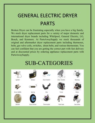 Broken Dryer can be frustrating especially when you have a big family.
We stock dryer replacement parts for a variety of major domestic and
international dryer brands including Whirlpool, General Electric, LG,
Bosch, and Kenmore. At PartsAwaySupply we stock thousands of
original and aftermarket dryer replacement parts including thermoses,
belts, gas valve coils, switches, drum belts, and various thermostats. You
can feel confident that you are getting the correct part with fast delivery
and at discounted prices by ordering appliance replacement parts with
PartsAwaySupply.
GENERAL ELECTRIC DRYER
PARTS
SUB-CATEGORIES
 