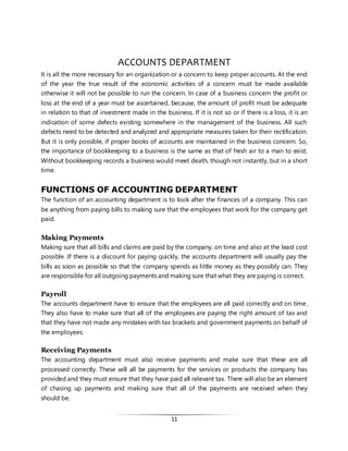 11
ACCOUNTS DEPARTMENT
It is all the more necessary for an organization or a concern to keep proper accounts. At the end
of the year the true result of the economic activities of a concern must be made available
otherwise it will not be possible to run the concern. In case of a business concern the profit or
loss at the end of a year must be ascertained, because, the amount of profit must be adequate
in relation to that of investment made in the business. If it is not so or if there is a loss, it is an
indication of some defects existing somewhere in the management of the business. All such
defects need to be detected and analyzed and appropriate measures taken for their rectification.
But it is only possible, if proper books of accounts are maintained in the business concern. So,
the importance of bookkeeping to a business is the same as that of fresh air to a man to exist.
Without bookkeeping records a business would meet death, though not instantly, but in a short
time.
FUNCTIONS OF ACCOUNTING DEPARTMENT
The function of an accounting department is to look after the finances of a company. This can
be anything from paying bills to making sure that the employees that work for the company get
paid.
Making Payments
Making sure that all bills and claims are paid by the company, on time and also at the least cost
possible .If there is a discount for paying quickly, the accounts department will usually pay the
bills as soon as possible so that the company spends as little money as they possibly can. They
are responsible for all outgoing payments and making sure that what they are paying is correct.
Payroll
The accounts department have to ensure that the employees are all paid correctly and on time.
They also have to make sure that all of the employees are paying the right amount of tax and
that they have not made any mistakes with tax brackets and government payments on behalf of
the employees.
Receiving Payments
The accounting department must also receive payments and make sure that these are all
processed correctly. These will all be payments for the services or products the company has
provided and they must ensure that they have paid all relevant tax. There will also be an element
of chasing up payments and making sure that all of the payments are received when they
should be.
 