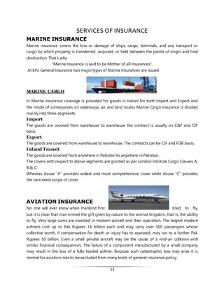 13
SERVICES OF INSURANCE
MARINE INSURANCE
Marine insurance covers the loss or damage of ships, cargo, terminals, and any transport or
cargo by which property is transferred, acquired, or held between the points of origin and final
destination. That’s why
"Marine Insurance is said to be Mother of all Insurances”.
At EFU General Insurance two major types of Marine Insurances are issued.
MARINE CARGO
In Marine Insurance coverage is provided for goods in transit for both Import and Export and
the mode of conveyances on waterways, air and land routes Marine Cargo Insurance is divided
mainly into three segments
Import
The goods are covered from warehouse to warehouse the contract is usually on C&F and CIF
basis.
Export
The goods are covered from warehouse to warehouse. The contracts can be CIF and FOB basis.
Inland Transit
The goods are covered from anywhere in Pakistan to anywhere in Pakistan.
The covers with respect to above segments are granted as per London Institute Cargo Clauses A,
B & C.
Whereas clause “A” provides widest and most comprehensive cover while clause “C” provides
the narrowest scope of cover.
AVIATION INSURANCE
No one will ever know when mankind first tried to fly,
but it is clear that man envied the gift given by nature to the animal kingdom, that is, the ability
to fly. Very large sums are invested in modern aircraft and their operation. The largest modern
airliners cost up to Pak Rupees 14 billion each and may carry over 500 passengers whose
collective worth, if compensation for death or injury has to assessed, may run to a further Pak
Rupees 50 billion. Even a small private aircraft may be the cause of a mid-air collision with
similar financial consequences. The failure of a component manufactured by a small company
may result in the loss of a fully loaded airliner. Because such catastrophic loss may arise it is
normal for aviation risks to be excluded from many kinds of general insurance policy.
 