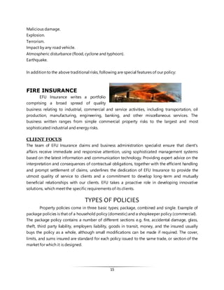 15
Malicious damage.
Explosion.
Terrorism.
Impact by any road vehicle.
Atmospheric disturbance (flood, cyclone and typhoon).
Earthquake.
In addition to the above traditional risks, following are special features of our policy:
FIRE INSURANCE
EFU Insurance writes a portfolio
comprising a broad spread of quality
business relating to industrial, commercial and service activities, including transportation, oil
production, manufacturing, engineering, banking, and other miscellaneous services. The
business written ranges from simple commercial property risks to the largest and most
sophisticated industrial and energy risks.
CLIENT FOCUS
The team of EFU Insurance claims and business administration specialist ensure that client's
affairs receive immediate and responsive attention, using sophisticated management systems
based on the latest information and communication technology. Providing expert advice on the
interpretation and consequences of contractual obligations, together with the efficient handling
and prompt settlement of claims, underlines the dedication of EFU Insurance to provide the
utmost quality of service to clients and a commitment to develop long-term and mutually
beneficial relationships with our clients. EFU takes a proactive role in developing innovative
solutions, which meet the specific requirements of its clients.
TYPES OF POLICIES
Property policies come in three basic types; package, combined and single. Example of
package policies is that of a household policy (domestic) and a shopkeeper policy (commercial).
The package policy contains a number of different sections e.g. fire, accidental damage, glass,
theft, third party liability, employers liability, goods in transit, money, and the insured usually
buys the policy as a whole, although small modifications can be made if required. The cover,
limits, and sums insured are standard for each policy issued to the same trade, or section of the
market for which it is designed.
 