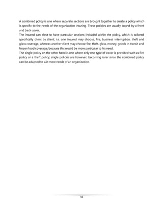 16
A combined policy is one where separate sections are brought together to create a policy which
is specific to the needs of the organization insuring. These policies are usually bound by a front
and back cover.
The insured can elect to have particular sections included within the policy, which is tailored
specifically client by client; i.e. one insured may choose, fire, business interruption, theft and
glass coverage, whereas another client may choose fire, theft, glass, money, goods in transit and
frozen food coverage, because this would be more particular to his need.
The single policy on the other hand is one where only one type of cover is provided such as fire
policy or a theft policy; single policies are however, becoming rarer since the combined policy
can be adapted to suit most needs of an organization.
 
