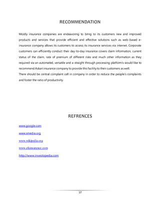 17
RECOMMENDATION
Mostly insurance companies are endeavoring to bring to its customers new and improved
products and services that provide efficient and effective solutions such as web-based e-
insurance company allows its customers to access its insurance services via internet. Corporate
customers can efficiently conduct their day-to-day insurance covers claim information, current
status of the claim, rate of premium of different risks and much other information as they
required via an automated, versatile and a straight through processing platform's would like to
recommend Askari insurance company to provide this facility to their customers as well.
There should be central complaint cell in company in order to reduce the people’s complaints
and foster the ratio of productivity.
REFRENCES
www.google.com
www.smedia.org
www.wikipedia.org
www.efuinsurance.com
http://www.investopedia.com
 