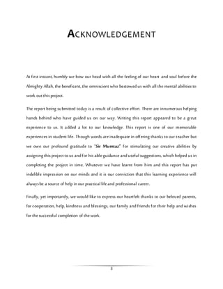 3
ACKNOWLEDGEMENT
At first instant, humbly we bow our head with all the feeling of our heart and soul before the
Almighty Allah, the beneficent, the omniscient who bestowed us with all the mental abilities to
work out thisproject.
The report being submitted today is a result of collective effort. There are innumerous helping
hands behind who have guided us on our way. Writing this report appeared to be a great
experience to us. It added a lot to our knowledge. This report is one of our memorable
experiences in student life. Though words are inadequate in offering thanks to our teacher but
we owe our profound gratitude to “Sir Mumtaz” for stimulating our creative abilities by
assigning thisproject tous andfor his ableguidance andusefulsuggestions, which helped us in
completing the project in time. Whatever we have learnt from him and this report has put
indelible impression on our minds and it is our conviction that this learning experience will
alwaysbe a source of help in our practicallifeand professional career.
Finally, yet importantly, we would like to express our heartfelt thanks to our beloved parents,
for cooperation, help, kindness and blessings, our family and friends for their help and wishes
for thesuccessful completion of thework.
 