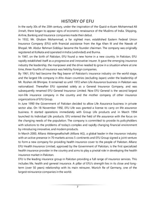 7
HISTORY OF EFU
In the early 30s of the 20th century, under the inspiration of the Quaid-e-Azam Mohammad Ali
Jinnah, there began to appear signs of economic renaissance of the Muslims of India. Shipping,
Airline, Banking and Insurance companies made their debut.
In 1932, Mr. Ghulam Mohammad, a far sighted man, established Eastern Federal Union
Insurance Company (EFU) with financial assistance from the Aga Khan III and the Nawab of
Bhopal. Mr. Abdur Rehman Siddiqui became the founder chairman. The company was originally
registered at Kolkata and operated in India (undivided) and Burma.
In 1947, on the birth of Pakistan, EFU found a new home in a new country. In Pakistan, EFU
rapidly established itself as a progressive and innovative insurer. It gave the emerging insurance
industry the leadership, the manpower and the drive needed to grow in a situation where at one
time, three-fourths of insurance was held by foreign companies.
By 1961, EFU had become the flag bearer of Pakistan's insurance industry on the world stage,
and the largest life company in Afro-Asian countries (excluding Japan) under the leadership of
Mr. Roshen Ali Bhimjee. It remained so until 1972 when Life Assurance business in Pakistan was
nationalized. Thereafter EFU operated solely as a General Insurance Company, and was
subsequently renamed EFU General Insurance Limited. Now EFU General is the second largest
non-life insurance company in the country and the mother company of other insurance
organizations of EFU Group.
In June 1990 the Government of Pakistan decided to allow Life Assurance business in private
sector also. On 18 November 1992, EFU Life was granted a license to carry on life assurance
business. It started operations immediately with Group Life products and in March 1994
launched its Individual Life products. EFU entered the field of life assurance with the focus on
the changing needs of the population. The company is committed to provide its policyholders
with solutions to the problems of today's complex and rapidly changing financial environment
by introducing innovative, and modern products.
In March 2000, Allianz Aktiengesellschaft (Allianz AG), a global leader in the insurance industry
with an active presence in 70 markets across 5 continents and EFU Group signed a joint venture
to form a new company for providing health insurance cover to the people of Pakistan. Allianz
EFU Health Insurance Limited, approved by the Government of Pakistan, is the first specialized
health insurance provider in the country and aims to play a pivotal role in developing the health
insurance market in Pakistan.
EFU is the leading insurance group in Pakistan providing a full range of insurance services. This
includes life, health and general insurance. A pillar of EFU's strength lies in its close and long-
term (over 50 years) relationship with its main reinsurer, Munich Re of Germany, one of the
largest reinsurance companies in the world.
 