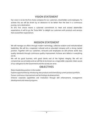 9
VISION STATEMENT
Our vision is to be the first choice company for our customers, shareholders and employees. To
achieve this we will be driven by an obsession to be better than the best in a continuous
journey, not a destination.
At EFU first choice means a sustained commitment to meet and exceed stakeholder
expectations. A will to go the “Extra Mile” to delight our customers with products and services
that exceed their expectations
MISSION STATEMENT
We will manage our affairs through modern technology, collective wisdom and institutionalized
leadership. We will be a respected, cultured and an educated company with a strong market
position. Together with our customers, reinsurers and employees we will achieve world class
quality standards through continuous quality improvement. Achieve zero defects in everything
we do.
We will do good business, with good clients and of the highest integrity. We will not
compromise our principles and we will like to be known as a responsible corporate citizen aware
of our obligation to the Government and the society we serve.
OBJECTIVES
Retain leadership position in the market
Explore opportunities by introducing new products and diversifying current product portfolio
Pursue continuous improvement and technological advancement
Enhance corporate capabilities and motivation through skill enhancement, management
development and reward programs
 