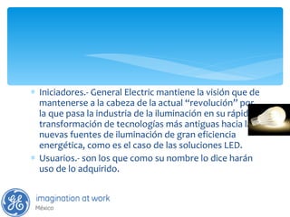 Iniciadores.- General Electric mantiene la visión que de mantenerse a la cabeza de la actual “revolución” por la que pasa la industria de la iluminación en su rápida transformación de tecnologías más antiguas hacia las nuevas fuentes de iluminación de gran eficiencia energética, como es el caso de las soluciones LED.  Usuarios.- son los que como su nombre lo dice harán uso de lo adquirido. 