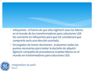 Influyentes : el hecho de que ellos lightech sean los lideres en el mundo de los transformadores para soluciones LED  los convierte en influyentes para que GE considerara que comprarlo seria una elección acertada. Encargados de tomar decisiones:  evaluamos todos los puntos necesarios para tomar la decisión de adquirir lightech compañía de procedencia israelita líderes en el mundo en trasformadores para soluciones LED. 