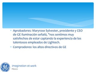 Aprobadores: Maryrose Sylvester, presidente y CEO de GE Iluminación señaló, "nos sentimos muy satisfechos de estar captando la experiencia de los talentosos empleados de Lightech. Compradores: los altos directivos de GE  