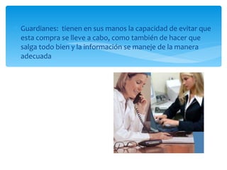 Guardianes:  tienen en sus manos la capacidad de evitar que esta compra se lleve a cabo, como también de hacer que salga todo bien y la información se maneje de la manera adecuada  