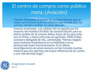 El centro de compra como público meta. (Aviación) Clientes orientados al precio: GE no tiene clientes que se vayan con el precio pues los motores que maneja para los aviones siempre tendrán un costo elevado. Clientes orientados  a la calidad: IAG ha optado por los motores del modelo CF6-80E1 de General Electric para su último pedido de 16 aviones Airbus A330, de los que ocho son en firme, y hasta ocho más en opciones. Willie Walsh, consejero delegado de IAG, comentaba: "Hemos elegido estos motores basándonos en su fiabilidad y en su demostrado buen funcionamiento. En la última reconfiguración de estos motores se han incluido muchas mejoras que nos aportan una mayor eficiencia de los costes y una vida útil más larga". 