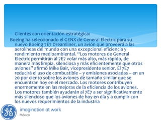 Clientes con orientación estratégica: Boeing ha seleccionado el GENX de General Electric para su nuevo Boeing 7E7 Dreamliner, un avión que proveerá a las aerolíneas del mundo con una excepcional eficiencia y rendimiento medioambiental. “Los motores de General Electric permitirán al 7E7 volar más alto, más rápido, de manera más limpia, silenciosa y más eficientemente que otros aviones” afirmó Mike Bair, vicepresidente senior. El 7E7 reducirá el uso de combustible – y emisiones asociadas – en un 20 por ciento sobre los aviones de tamaño similar que se encuentran hoy en el mercado. Los motores contribuyen enormemente en las mejoras de la eficiencia de los aviones. Los motores también ayudarán al 7E7 a ser significativamente más silencioso que los aviones de hoy en día y a cumplir con los nuevos requerimientos de la industria 