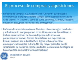 El proceso de compras y aquisiciones  Enfoque de compra:  GE Aviation crea "OnPoint" que buscaba compromisos a largo plazo para cumplir con necesidades únicas de cada cliente. "A la carte", como se suele decir hoy. Es decir, "ustedes necesitan esto, pues nosotros se lo entregamos". Enfoque de aprovisionamiento: Nuestros clientes exigen productos y soluciones sin margen para el error. Líneas aéreas, los militares e incluso constructores de barcos dependen de nosotros para encontrar nuevas formas desatisfacer sus expectativas. Esta es la razón por la Calidad Seis Sigma se ha convertido enuna parte de nuestra cultura. No hay mayor prioridad que la satisfacción de nuestros clientes en todos los sentidos. SeisSigma se ha convertido en nuestra forma de trabajar! 