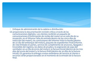 Enfoque de administración de la cadena o distribución: GE proporciona la documentación revisión crítica a través de las comunicaciones digitales. Los clientes recibirán un paquete de comunicaciones (Confirmación de recibo del motor en un solo día de su recepción, en el Informe Falta de entrada dentro de los cinco días de inducción del motor), las conclusiones del informe Visita la tienda (dentro de un día del embarque del motor), paquete de expedientes Final (Informe de vida limitada en partes, servicio de cumplimiento de anuncios, Apagado / Encendido del registro, los datos de prueba y la asignación de aspa del ventilador en un día de envío del motor), la factura inicial (dentro de los tres días del envío del motor) y la factura final (dentro de 30 días de la factura inicial). GE garantiza la entrega a estos estándares de servicio al cliente o recursos serán proporcionados en el momento de la emisión de la factura final. 
