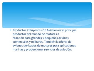 Productos influyentes:GE Aviation es el principal productor del mundo de motores a reacción para grandes y pequeños aviones comerciales y militares. También la oferta de aviones derivados de motores para aplicaciones marinas y proporcionar servicios de aviación. 