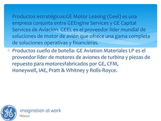 Productos estratégicos:GE Motor Leasing (Geel) es una empresa conjunta entre GEEngine Services y GE Capital Services de Aviación. GEEL es el proveedor líder mundial de soluciones de motor de avión que ofrece una gama completa de soluciones operativas y financieras. Productos cuello de botella: GE Aviation Materiales LP es el proveedor líder de motores de aviones de turbina y piezas de repuesto para motoresfabricados por GE, CFM, Honeywell, IAE, Pratt & Whitney y Rolls-Royce. 