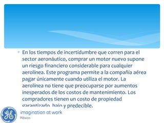 En los tiempos de incertidumbre que corren para el sector aeronáutico, comprar un motor nuevo supone un riesgo financiero considerable para cualquier aerolínea. Este programa permite a la compañía aérea pagar únicamente cuando utiliza el motor. La aerolínea no tiene que preocuparse por aumentos inesperados de los costos de mantenimiento. Los compradores tienen un costo de propiedad garantizado, bajo y predecible. 