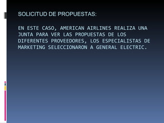 SOLICITUD DE PROPUESTAS: EN ESTE CASO, AMERICAN AIRLINES REALIZA UNA JUNTA PARA VER LAS PROPUESTAS DE LOS DIFERENTES PROVEEDORES, LOS ESPECIALISTAS DE MARKETING SELECCIONARON A GENERAL ELECTRIC. 