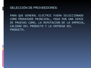 SELECCIÓN DE PROVEEDORES: PARA QUE GENERAL ELECTRIC FUERA SELECCIONADO COMO PROVEEDOR PRINCIPAL, PASO POR UNA SERIE DE PRUEVAS COMO, LA REPUTACION DE LA EMPRESA, CALIDAD DEL PRODUCTO Y LA ENTREGA DEL PRODUCTO. 