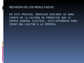 REVISION DE LOS RESULTADOS: EN ESTE PROCESO, AMERICAN AIRLINES SE DARA CUENTA DE LA CALIDAD DE PRODUCTOS QUE LE PROVEE GENERAL ELECTRIC, ESTO DEPENDERA PARA CREAR UNA LEALTAD A LA EMPRESA. 