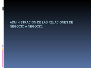ADMINISTRACION DE LAS RELACIONES DE NEGOCIO A NEGOCIO. 