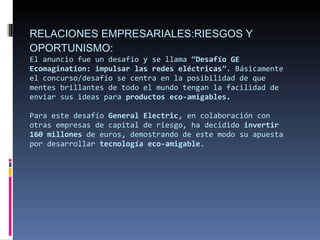 RELACIONES EMPRESARIALES:RIESGOS Y OPORTUNISMO: El anuncio fue un desafío y se llama “ Desafío GE Ecomagination: impulsar las redes eléctricas ”. Básicamente el concurso/desafío se centra en la posibilidad de que mentes brillantes de todo el mundo tengan la facilidad de enviar sus ideas para  productos eco-amigables. Para este desafío  General Electric , en colaboración con otras empresas de capital de riesgo, ha decidido  invertir 160 millones  de euros, demostrando de este modo su apuesta por desarrollar  tecnología eco-amigable . 