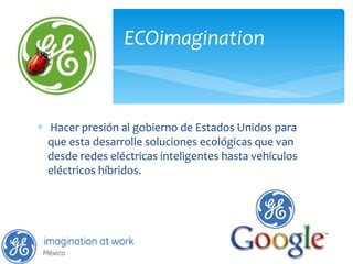   Hacer presión al gobierno de Estados Unidos para que esta desarrolle soluciones ecológicas que van desde redes eléctricas inteligentes hasta vehículos eléctricos híbridos. ECOimagination 
