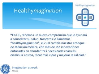 “ En GE, tenemos un nuevo compromiso que le ayudará a conservar su salud. Nosotros lo llamamos "healthymagination", el cual cambia nuestro enfoque de atención médica, con más de 100 innovaciones enfocadas en abordar tres necesidades básicas: disminuir costos, tocar más vidas y mejorar la calidad. ” Healthy magination 