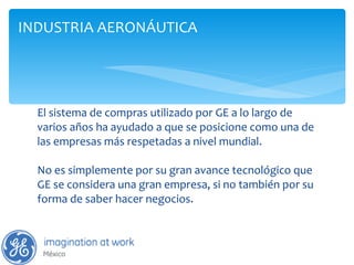 El sistema de compras utilizado por GE a lo largo de varios años ha ayudado a que se posicione como una de las empresas más respetadas a nivel mundial. No es simplemente por su gran avance tecnológico que GE se considera una gran empresa, si no también por su forma de saber hacer negocios. INDUSTRIA AERONÁUTICA 