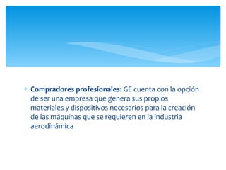 Compradores profesionales:  GE cuenta con la opción de ser una empresa que genera sus propios materiales y dispositivos necesarios para la creación de las máquinas que se requieren en la industria aerodinámica 