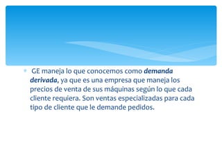 GE maneja lo que conocemos como  demanda derivada , ya que es una empresa que maneja los precios de venta de sus máquinas según lo que cada cliente requiera. Son ventas especializadas para cada tipo de cliente que le demande pedidos. 