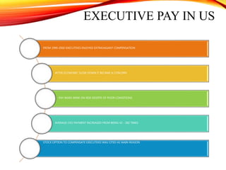 EXECUTIVE PAY IN US
FROM 1990-2000 EXECUTIVES ENJOYED EXTRAVAGANT COMPENSATION
AFTER ECONOMIC SLOW DOWN IT BECAME A CONCERN
PAY WARS WERE ON RISE DESPITE OF POOR CONDITIONS
AVERAGE CEO PAYMENT INCREASED FROM BEING 42 - 282 TIMES
STOCK OPTION TO COMPENSATE EXECUTIVES WAS CITED AS MAIN REASON
 