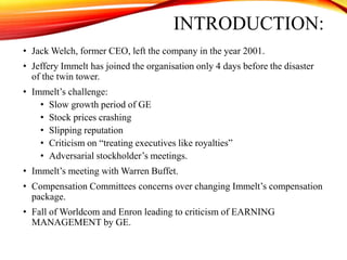 INTRODUCTION:
• Jack Welch, former CEO, left the company in the year 2001.
• Jeffery Immelt has joined the organisation only 4 days before the disaster
of the twin tower.
• Immelt’s challenge:
• Slow growth period of GE
• Stock prices crashing
• Slipping reputation
• Criticism on “treating executives like royalties”
• Adversarial stockholder’s meetings.
• Immelt’s meeting with Warren Buffet.
• Compensation Committees concerns over changing Immelt’s compensation
package.
• Fall of Worldcom and Enron leading to criticism of EARNING
MANAGEMENT by GE.
 