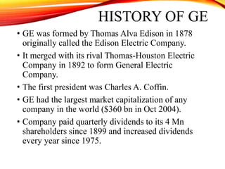 HISTORY OF GE
• GE was formed by Thomas Alva Edison in 1878
originally called the Edison Electric Company.
• It merged with its rival Thomas-Houston Electric
Company in 1892 to form General Electric
Company.
• The first president was Charles A. Coffin.
• GE had the largest market capitalization of any
company in the world ($360 bn in Oct 2004).
• Company paid quarterly dividends to its 4 Mn
shareholders since 1899 and increased dividends
every year since 1975.
 