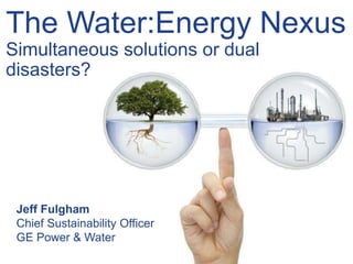 The Water:Energy Nexus
Simultaneous solutions or dual
disasters?
Jeff Fulgham
Chief Sustainability Officer
GE Power & Water
 