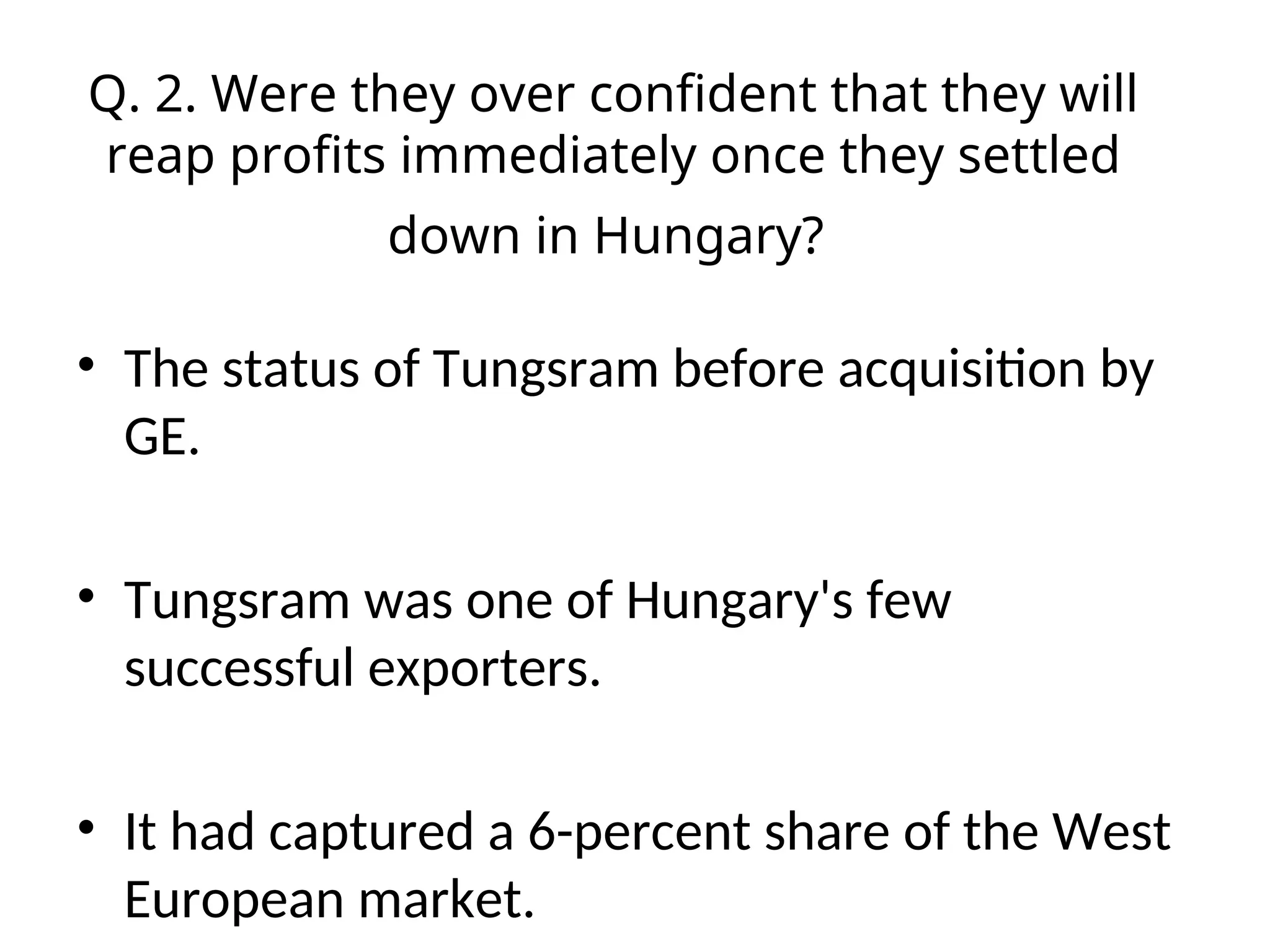 Q. 2. Were they over confident that they will
reap profits immediately once they settled
down in Hungary?
• The status of Tungsram before acquisition by
GE.
• Tungsram was one of Hungary's few
successful exporters.
• It had captured a 6-percent share of the West
European market.
 