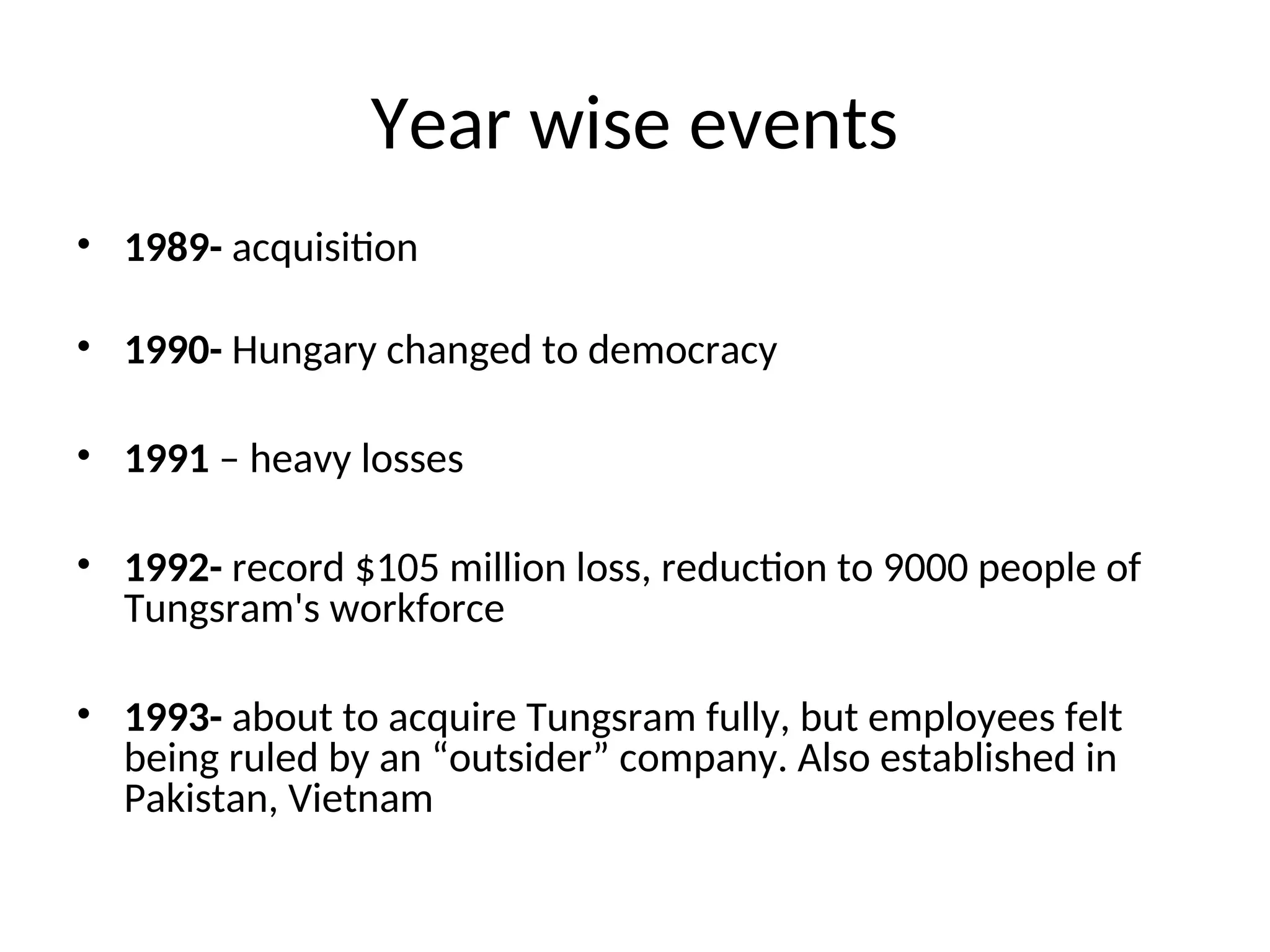 Year wise events
• 1989- acquisition
• 1990- Hungary changed to democracy
• 1991 – heavy losses
• 1992- record $105 million loss, reduction to 9000 people of
Tungsram's workforce
• 1993- about to acquire Tungsram fully, but employees felt
being ruled by an “outsider” company. Also established in
Pakistan, Vietnam
 