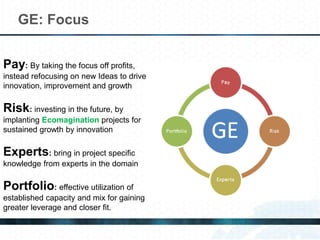 GE: Focus
Pay: By taking the focus off profits,
instead refocusing on new Ideas to drive
innovation, improvement and growth
Risk: investing in the future, by
implanting Ecomagination projects for
sustained growth by innovation
Experts: bring in project specific
knowledge from experts in the domain
Portfolio: effective utilization of
established capacity and mix for gaining
greater leverage and closer fit.
 