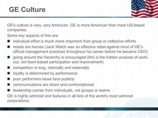 GE Culture
GE's culture is very, very American. GE is more American than most US-based
companies.
Some key aspects of this are:
 individual effort is much more important than group or collective efforts
 rebels are heroes (Jack Welch was an effective rebel against most of GE's
official management practices throughout his career before he became CEO)
 going around the hierarchy is encouraged (this is the hidden purpose of work-
out, not team-based participation and improvement)
 competition is king, internally and externally
 loyalty is determined by performance
 poor performers loose face publicly
 communications are direct and confrontational
 leadership comes from individuals, not groups or teams
GE is highly admired and features in all lists of the world's most admired
corporations.
 