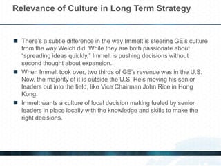  There’s a subtle difference in the way Immelt is steering GE’s culture
from the way Welch did. While they are both passionate about
“spreading ideas quickly,” Immelt is pushing decisions without
second thought about expansion.
 When Immelt took over, two thirds of GE’s revenue was in the U.S.
Now, the majority of it is outside the U.S. He’s moving his senior
leaders out into the field, like Vice Chairman John Rice in Hong
Kong.
 Immelt wants a culture of local decision making fueled by senior
leaders in place locally with the knowledge and skills to make the
right decisions.
Relevance of Culture in Long Term Strategy
 