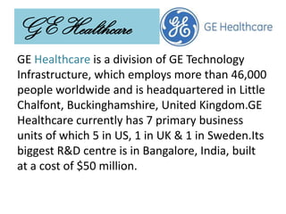 GE Healthcare
GE Healthcare is a division of GE Technology
Infrastructure, which employs more than 46,000
people worldwide and is headquartered in Little
Chalfont, Buckinghamshire, United Kingdom.GE
Healthcare currently has 7 primary business
units of which 5 in US, 1 in UK & 1 in Sweden.Its
biggest R&D centre is in Bangalore, India, built
at a cost of $50 million.
 