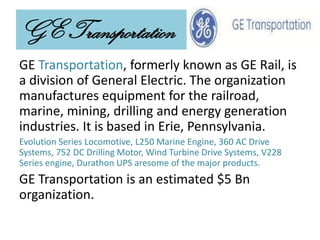 GE Transportation
GE Transportation, formerly known as GE Rail, is
a division of General Electric. The organization
manufactures equipment for the railroad,
marine, mining, drilling and energy generation
industries. It is based in Erie, Pennsylvania.
Evolution Series Locomotive, L250 Marine Engine, 360 AC Drive
Systems, 752 DC Drilling Motor, Wind Turbine Drive Systems, V228
Series engine, Durathon UPS aresome of the major products.
GE Transportation is an estimated $5 Bn
organization.
 