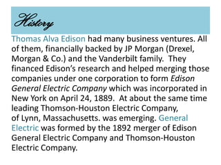 History
Thomas Alva Edison had many business ventures. All
of them, financially backed by JP Morgan (Drexel,
Morgan & Co.) and the Vanderbilt family. They
financed Edison’s research and helped merging those
companies under one corporation to form Edison
General Electric Company which was incorporated in
New York on April 24, 1889. At about the same time
leading Thomson-Houston Electric Company,
of Lynn, Massachusetts. was emerging. General
Electric was formed by the 1892 merger of Edison
General Electric Company and Thomson-Houston
Electric Company.
 