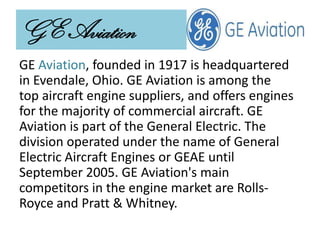 GE Aviation
GE Aviation, founded in 1917 is headquartered
in Evendale, Ohio. GE Aviation is among the
top aircraft engine suppliers, and offers engines
for the majority of commercial aircraft. GE
Aviation is part of the General Electric. The
division operated under the name of General
Electric Aircraft Engines or GEAE until
September 2005. GE Aviation's main
competitors in the engine market are Rolls-
Royce and Pratt & Whitney.
 