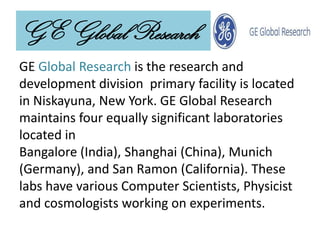 GE Global Research
GE Global Research is the research and
development division primary facility is located
in Niskayuna, New York. GE Global Research
maintains four equally significant laboratories
located in
Bangalore (India), Shanghai (China), Munich
(Germany), and San Ramon (California). These
labs have various Computer Scientists, Physicist
and cosmologists working on experiments.
 