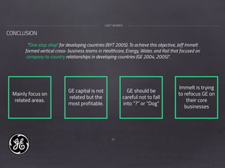 27
CONCLUSION
LAST WORDS
“One-stop shop’ for developing countries (NYT 2005). To achieve this objective, Jeff Immelt
formed vertical cross- business teams in Healthcare, Energy, Water, and Rail that focused on
company-to-country relationships in developing countries (GE 2004, 2005)”.
Mainly focus on
related areas.
GE capital is not
related but the
most profitable.
GE should be
careful not to fall
into “?” or “Dog”
Immelt is trying
to refocus GE on
their core
businesses
 